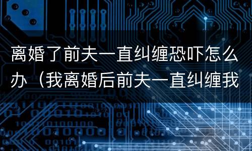 离婚了前夫一直纠缠恐吓怎么办（我离婚后前夫一直纠缠我,使用暴力）