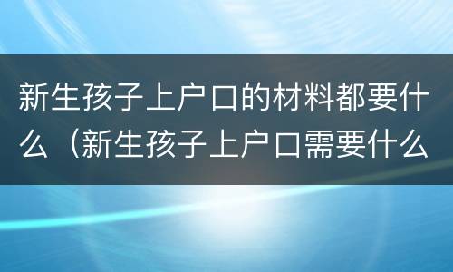 新生孩子上户口的材料都要什么（新生孩子上户口需要什么材料）