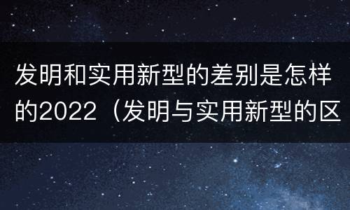 发明和实用新型的差别是怎样的2022（发明与实用新型的区别有）