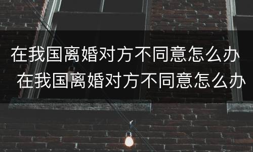 在我国离婚对方不同意怎么办 在我国离婚对方不同意怎么办理