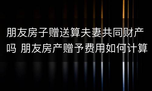 朋友房子赠送算夫妻共同财产吗 朋友房产赠予费用如何计算