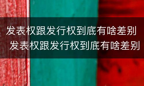 发表权跟发行权到底有啥差别 发表权跟发行权到底有啥差别呢