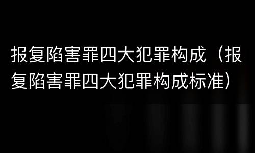 报复陷害罪四大犯罪构成（报复陷害罪四大犯罪构成标准）