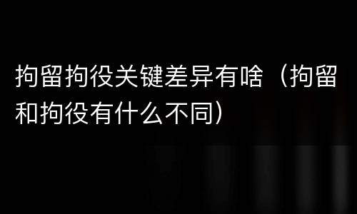 拘留拘役关键差异有啥（拘留和拘役有什么不同）