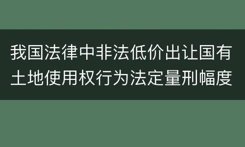 我国法律中非法低价出让国有土地使用权行为法定量刑幅度是什么