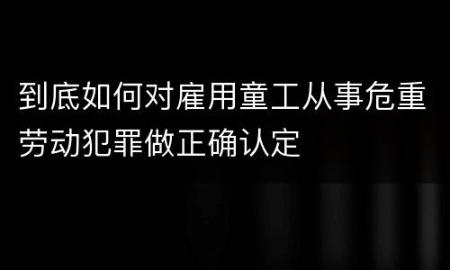 到底如何对雇用童工从事危重劳动犯罪做正确认定