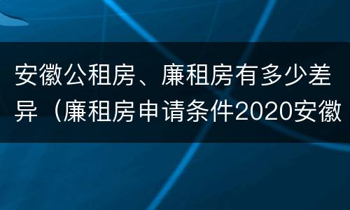 安徽公租房、廉租房有多少差异（廉租房申请条件2020安徽）