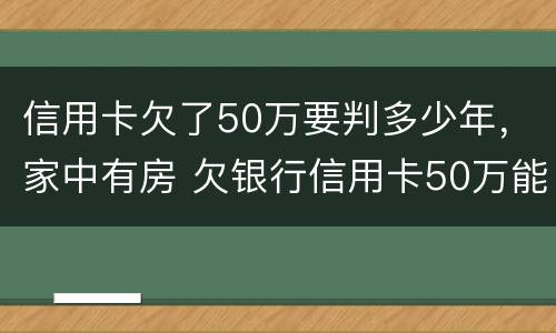 信用卡欠了50万要判多少年，家中有房 欠银行信用卡50万能做几年牢房