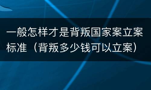 一般怎样才是背叛国家案立案标准（背叛多少钱可以立案）
