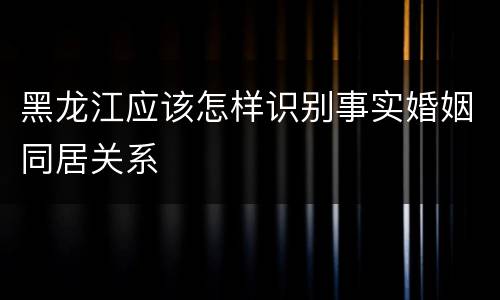 黑龙江应该怎样识别事实婚姻同居关系