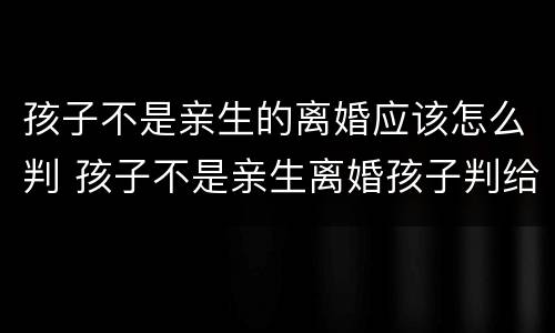 孩子不是亲生的离婚应该怎么判 孩子不是亲生离婚孩子判给谁