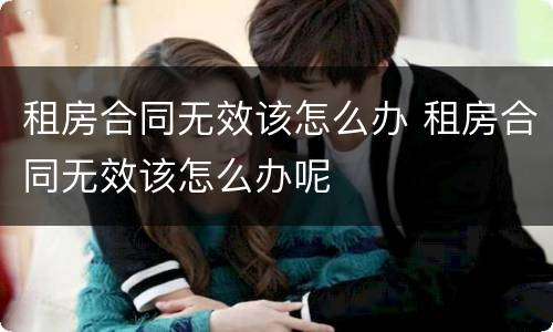 租房合同无效该怎么办 租房合同无效该怎么办呢