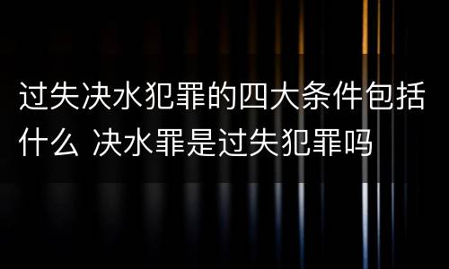 过失决水犯罪的四大条件包括什么 决水罪是过失犯罪吗