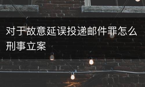 对于故意延误投递邮件罪怎么刑事立案