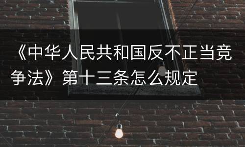 《中华人民共和国反不正当竞争法》第十三条怎么规定