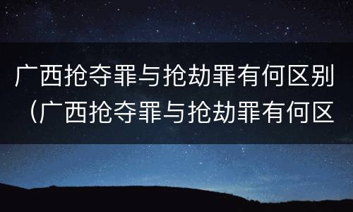 广西抢夺罪与抢劫罪有何区别（广西抢夺罪与抢劫罪有何区别和联系）