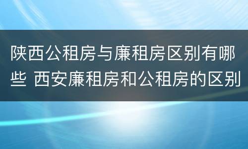 陕西公租房与廉租房区别有哪些 西安廉租房和公租房的区别到底是什么?
