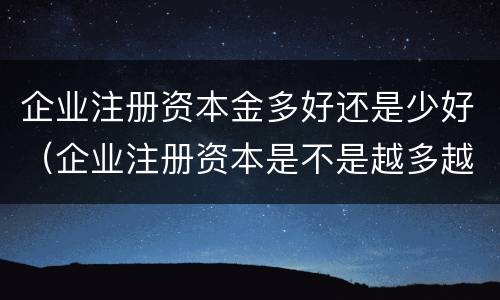 企业注册资本金多好还是少好（企业注册资本是不是越多越好）