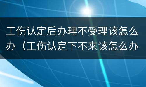 工伤认定后办理不受理该怎么办（工伤认定下不来该怎么办）