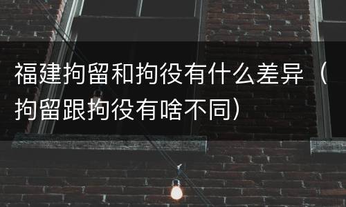 福建拘留和拘役有什么差异（拘留跟拘役有啥不同）