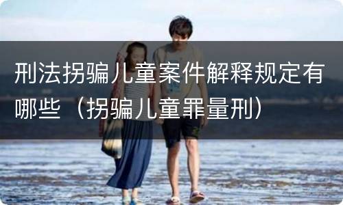 刑法拐骗儿童案件解释规定有哪些（拐骗儿童罪量刑）
