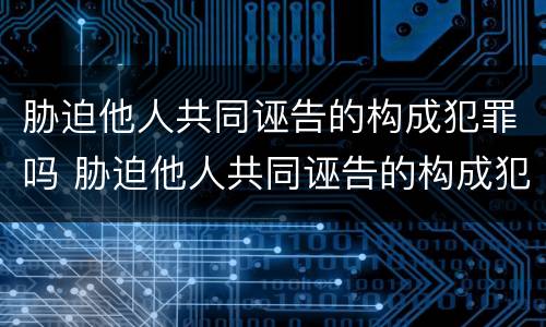 胁迫他人共同诬告的构成犯罪吗 胁迫他人共同诬告的构成犯罪吗