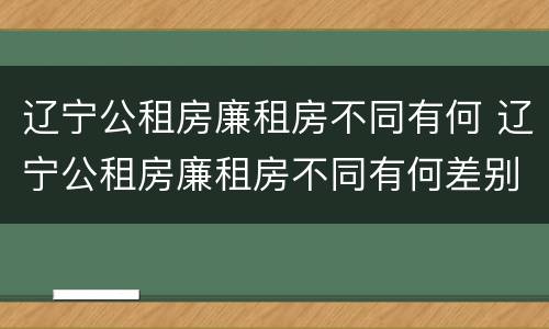 辽宁公租房廉租房不同有何 辽宁公租房廉租房不同有何差别