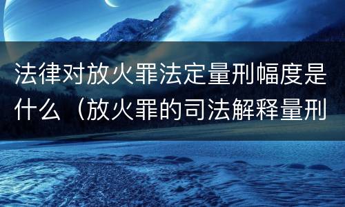 法律对放火罪法定量刑幅度是什么（放火罪的司法解释量刑标准）