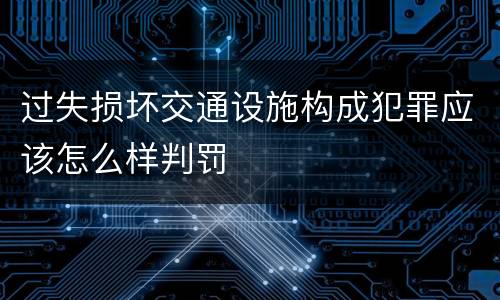 过失损坏交通设施构成犯罪应该怎么样判罚