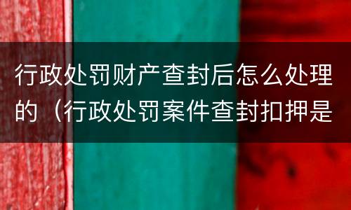 行政处罚财产查封后怎么处理的（行政处罚案件查封扣押是否需要立案）