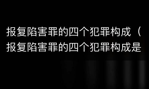 报复陷害罪的四个犯罪构成（报复陷害罪的四个犯罪构成是什么）