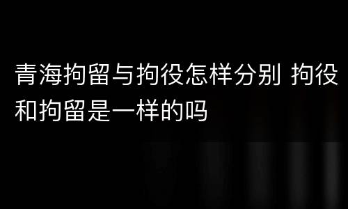 青海拘留与拘役怎样分别 拘役和拘留是一样的吗