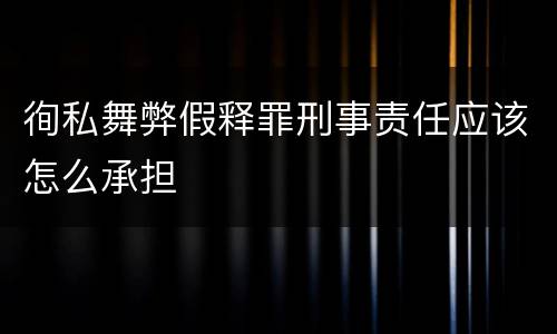 徇私舞弊假释罪刑事责任应该怎么承担