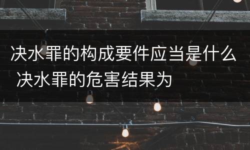 决水罪的构成要件应当是什么 决水罪的危害结果为
