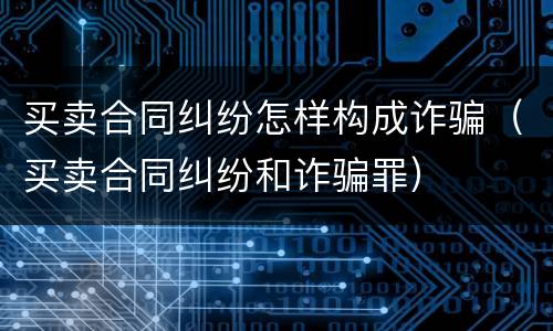 买卖合同纠纷怎样构成诈骗（买卖合同纠纷和诈骗罪）