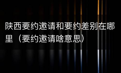 陕西要约邀请和要约差别在哪里（要约邀请啥意思）