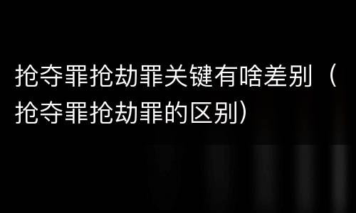 抢夺罪抢劫罪关键有啥差别（抢夺罪抢劫罪的区别）