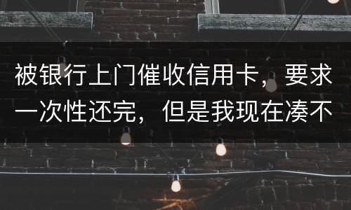 被银行上门催收信用卡，要求一次性还完，但是我现在凑不到那么多，可以慢慢还吗