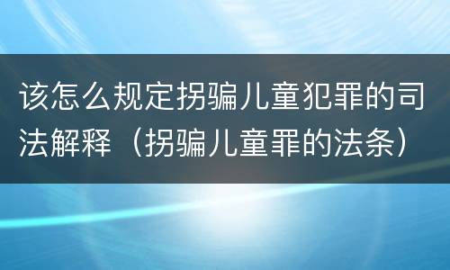该怎么规定拐骗儿童犯罪的司法解释（拐骗儿童罪的法条）