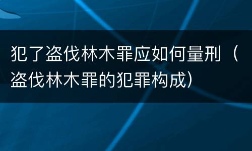 犯了盗伐林木罪应如何量刑（盗伐林木罪的犯罪构成）
