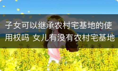 子女可以继承农村宅基地的使用权吗 女儿有没有农村宅基地使用权的继承权