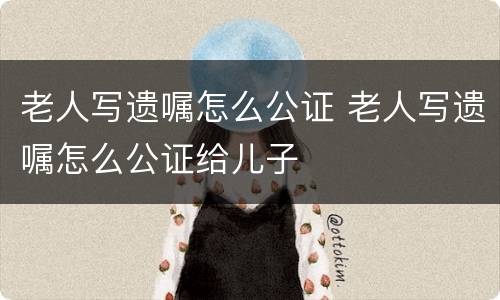 老人写遗嘱怎么公证 老人写遗嘱怎么公证给儿子