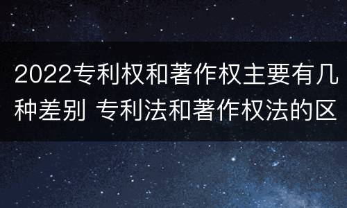 2022专利权和著作权主要有几种差别 专利法和著作权法的区别