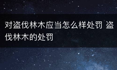 对盗伐林木应当怎么样处罚 盗伐林木的处罚
