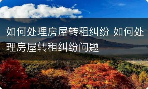如何处理房屋转租纠纷 如何处理房屋转租纠纷问题