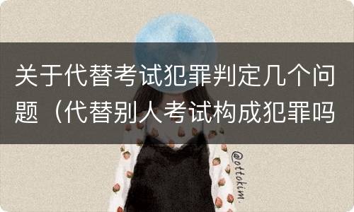 关于代替考试犯罪判定几个问题（代替别人考试构成犯罪吗）