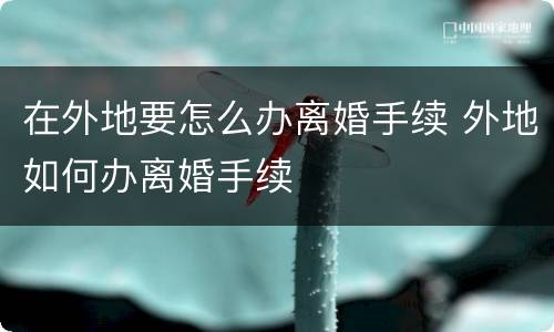 在外地要怎么办离婚手续 外地如何办离婚手续