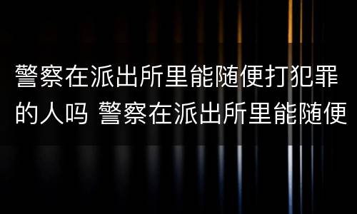 警察在派出所里能随便打犯罪的人吗 警察在派出所里能随便打犯罪的人吗知乎