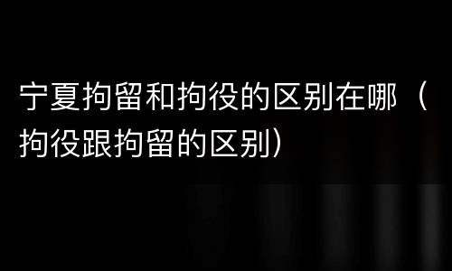 宁夏拘留和拘役的区别在哪（拘役跟拘留的区别）