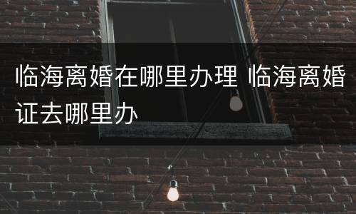 临海离婚在哪里办理 临海离婚证去哪里办